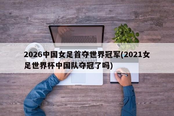 2026中国女足首夺世界冠军(2021女足世界杯中国队夺冠了吗)
