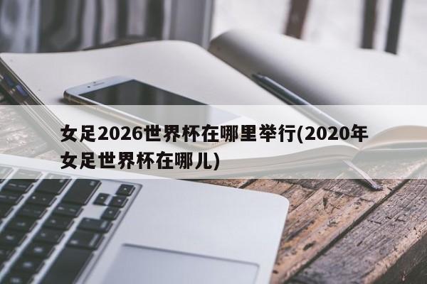 女足2026世界杯在哪里举行(2020年女足世界杯在哪儿)