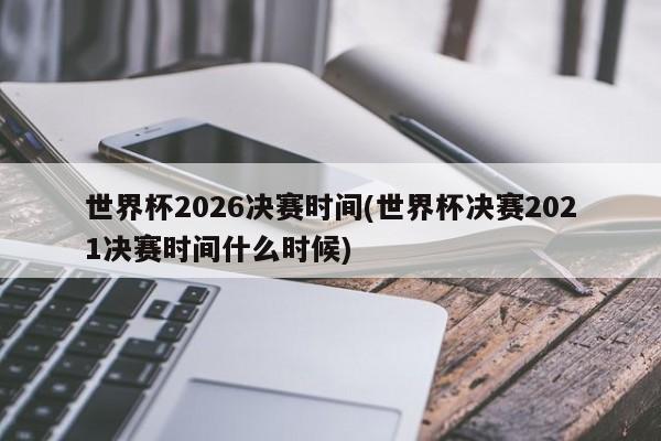 世界杯2026决赛时间(世界杯决赛2021决赛时间什么时候)