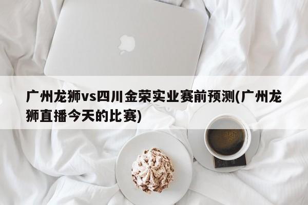 广州龙狮vs四川金荣实业赛前预测(广州龙狮直播今天的比赛)