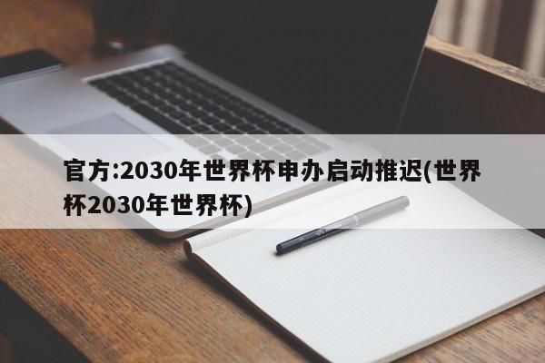 官方:2030年世界杯申办启动推迟(世界杯2030年世界杯)