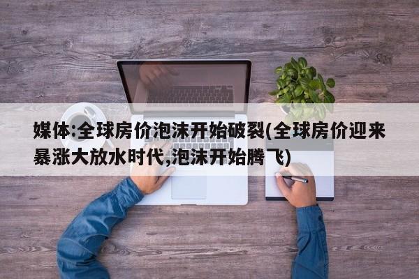 媒体:全球房价泡沫开始破裂(全球房价迎来暴涨大放水时代,泡沫开始腾飞)