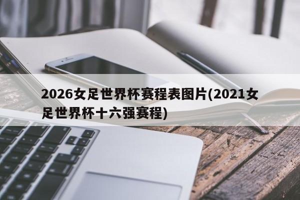 2026女足世界杯赛程表图片(2021女足世界杯十六强赛程)