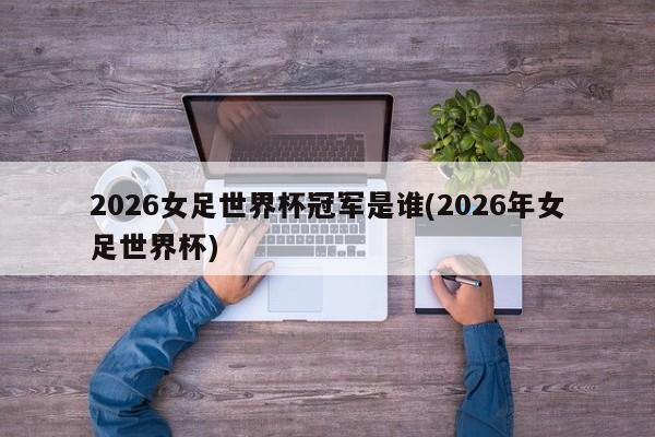 2026女足世界杯冠军是谁(2026年女足世界杯)