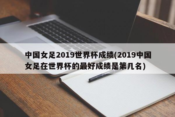 中国女足2019世界杯成绩(2019中国女足在世界杯的最好成绩是第几名)