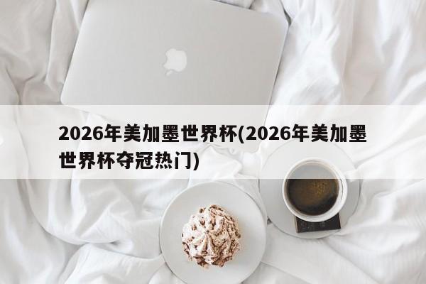 2026年美加墨世界杯(2026年美加墨世界杯夺冠热门)