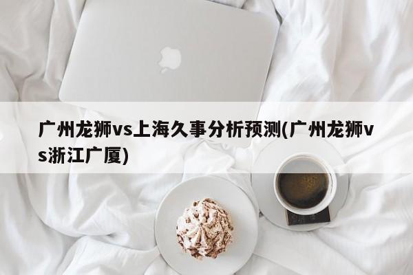 广州龙狮vs上海久事分析预测(广州龙狮vs浙江广厦)