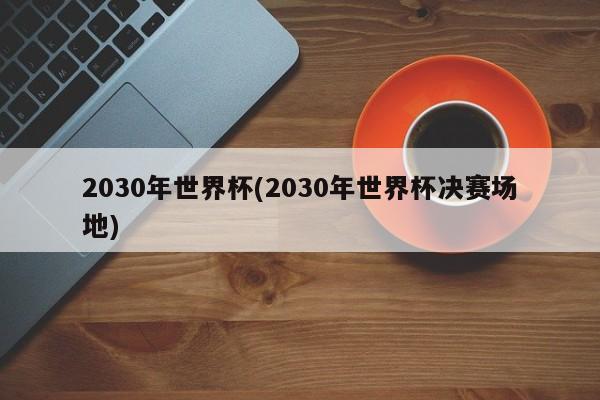 2030年世界杯(2030年世界杯决赛场地)