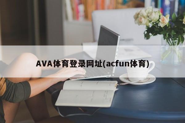 AVA体育登录网址(acfun体育)