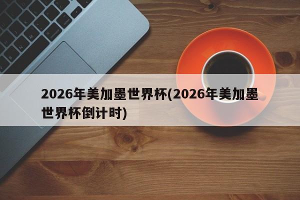 2026年美加墨世界杯(2026年美加墨世界杯倒计时)
