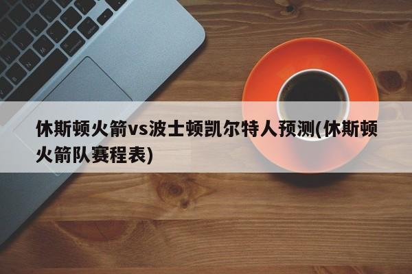 休斯顿火箭vs波士顿凯尔特人预测(休斯顿火箭队赛程表)