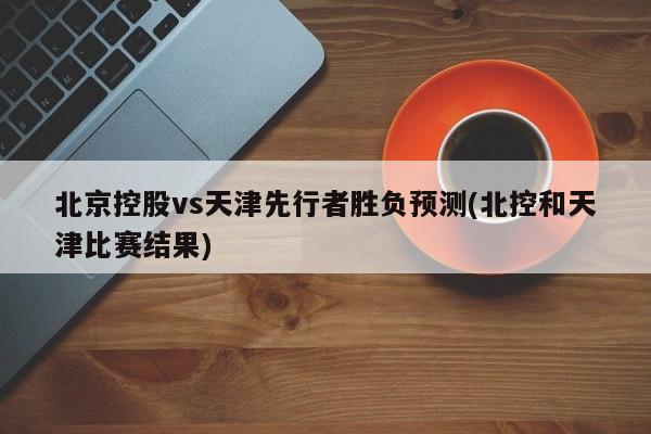 北京控股vs天津先行者胜负预测(北控和天津比赛结果)