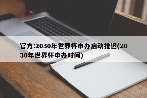 官方:2030年世界杯申办启动推迟(2030年世界杯申办时间)