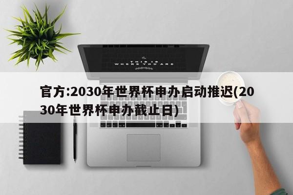官方:2030年世界杯申办启动推迟(2030年世界杯申办截止日)
