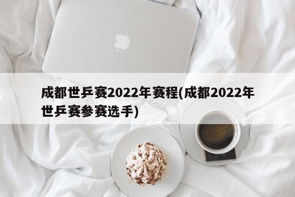 成都世乒赛2022年赛程(成都2022年世乒赛参赛选手)