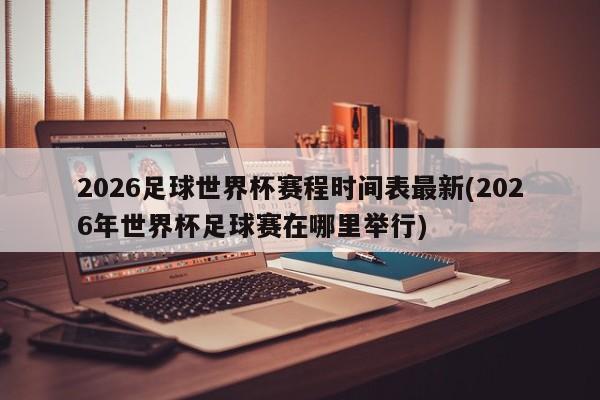 2026足球世界杯赛程时间表最新(2026年世界杯足球赛在哪里举行)