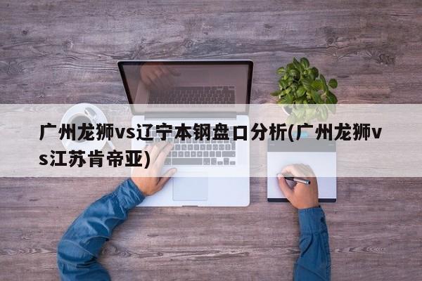 广州龙狮vs辽宁本钢盘口分析(广州龙狮vs江苏肯帝亚)