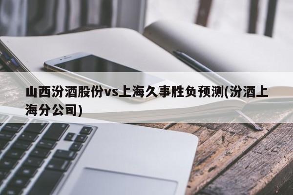 山西汾酒股份vs上海久事胜负预测(汾酒上海分公司)