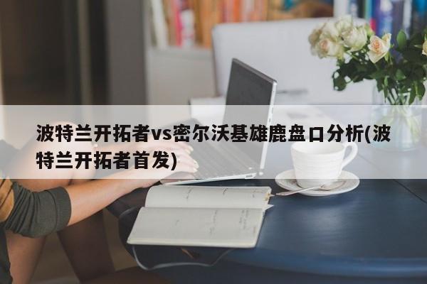 波特兰开拓者vs密尔沃基雄鹿盘口分析(波特兰开拓者首发)