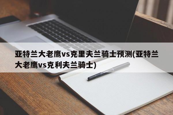 亚特兰大老鹰vs克里夫兰骑士预测(亚特兰大老鹰vs克利夫兰骑士)