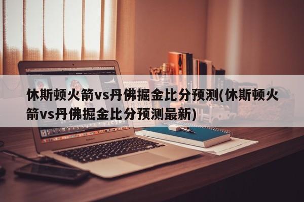 休斯顿火箭vs丹佛掘金比分预测(休斯顿火箭vs丹佛掘金比分预测最新)