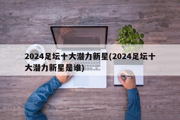 2024足坛十大潜力新星(2024足坛十大潜力新星是谁)