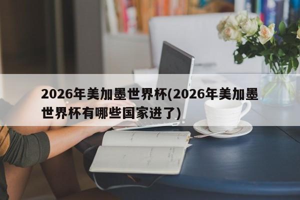 2026年美加墨世界杯(2026年美加墨世界杯有哪些国家进了)