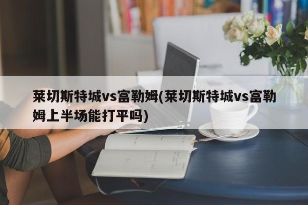 莱切斯特城vs富勒姆(莱切斯特城vs富勒姆上半场能打平吗)