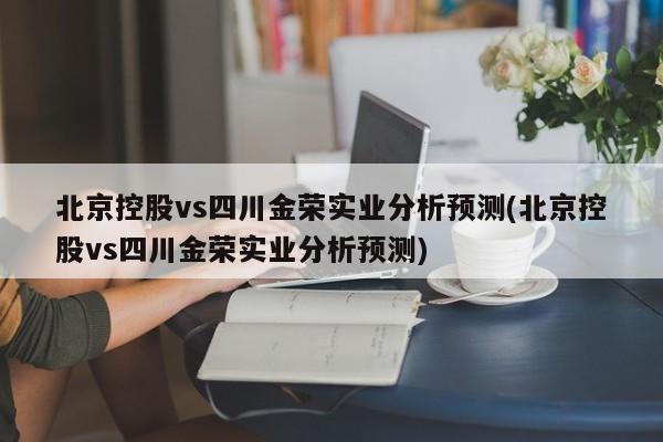 北京控股vs四川金荣实业分析预测(北京控股vs四川金荣实业分析预测)