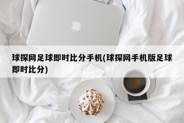 球探网足球即时比分手机(球探网手机版足球即时比分)