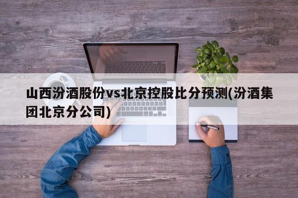 山西汾酒股份vs北京控股比分预测(汾酒集团北京分公司)