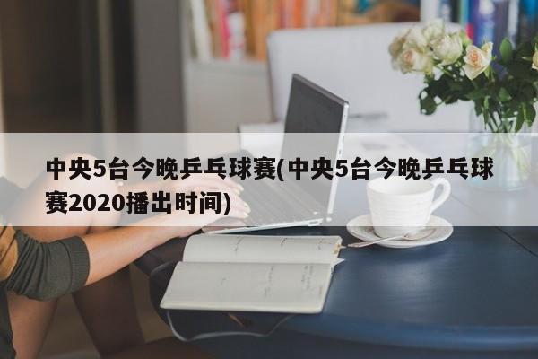 中央5台今晚乒乓球赛(中央5台今晚乒乓球赛2020播出时间)