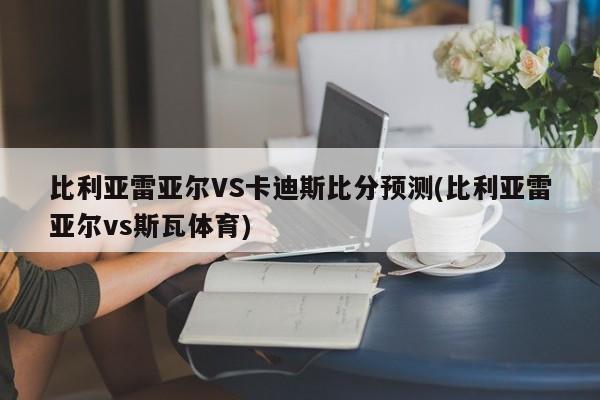 比利亚雷亚尔VS卡迪斯比分预测(比利亚雷亚尔vs斯瓦体育)