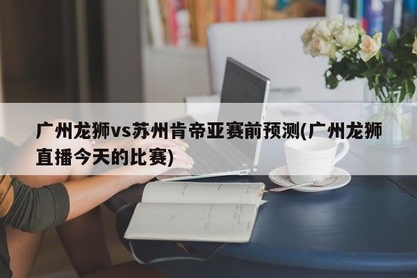 广州龙狮vs苏州肯帝亚赛前预测(广州龙狮直播今天的比赛)