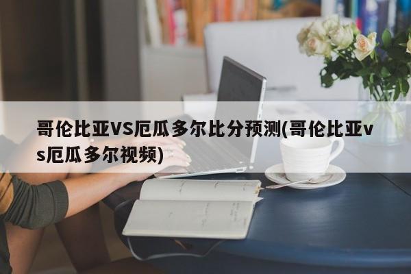 哥伦比亚VS厄瓜多尔比分预测(哥伦比亚vs厄瓜多尔视频)