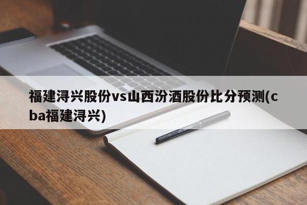 福建浔兴股份vs山西汾酒股份比分预测(cba福建浔兴)