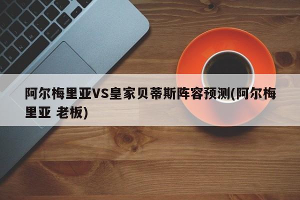 阿尔梅里亚VS皇家贝蒂斯阵容预测(阿尔梅里亚 老板)