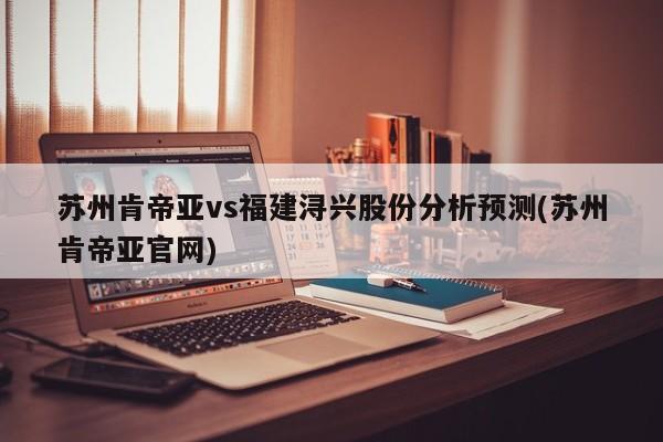 苏州肯帝亚vs福建浔兴股份分析预测(苏州肯帝亚官网)