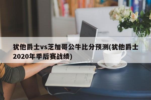 犹他爵士vs芝加哥公牛比分预测(犹他爵士2020年季后赛战绩)
