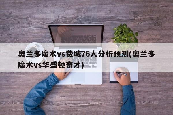 奥兰多魔术vs费城76人分析预测(奥兰多魔术vs华盛顿奇才)