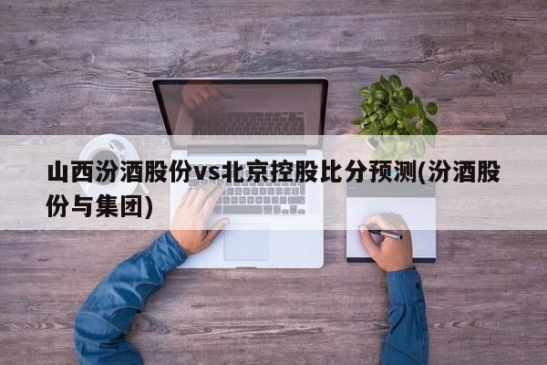 山西汾酒股份vs北京控股比分预测(汾酒股份与集团)