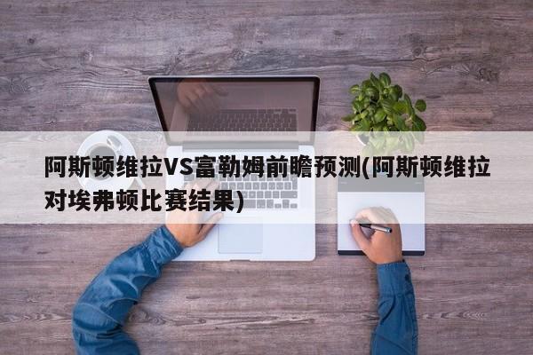 阿斯顿维拉VS富勒姆前瞻预测(阿斯顿维拉对埃弗顿比赛结果)